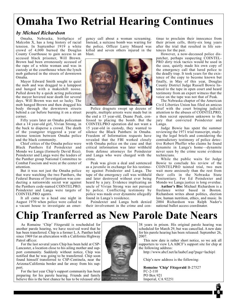 Omaha Two Retrial Hearing Continues  by Michael Richardson  Omaha, Nebraska, _birthplace of Malcolm X, has a long history of racial tension. In September 1919 a white crowd of 4,000 burned the Douglas County Courthouse to gain access to an accused black prisoner, Will Brown Brown had been erroncously accused of the rape of a white woman and was in custody at the courthouse when the lynch mob gathered in the streets of downiown Omaha.  Mayor Edward Smith sought to quiet the mob and was dragged to a lamppost and hanged with a makeshift noose. Pulled down by a quick acting policeman the mayor hovered near death for several days. Will Brown was not so lucky. The mob hanged Brown and then dragged his body through the downtown streets behind a car before burning it on a street  Fifty years later an Omaha policeman shot a 14 year-old girl, Vivian Strong, in the back fo disperse a crowd. The death of the youngster triggered a year of intense tension between Omaha police and the black community.  Chief eritics of the Omaha police were Black Panthers Ed Poindexter and Mondo we Langa (formerly David Rice). Poindexter and Langa were the leaders of the Panther group National Commitice to Combat Fascism and were at the center of attention.  But it was not just the Omaha police that were watching the two Panthers, the Federal Bureau of Investigation was con- ducting a nationwide secret war against the Panthers code-named COINTELPRO. Poindexter and Langa were targets of COINTELPRO agents.  It all came 1o a head one night in August 1970 when police were called to 2 vacant house to investigate an emer-  gency call about 2 woman screaming. Instead. a suitcase bomb was waiting for the police. Officer Larry Minard was killed and seven others injured in the blast.  Police dragnets swept up dozens of people, multiple arrests were made but in the end a 15 year-old, Duane Peak, con- fessed to placing the bomb. But the COINTELPRO operation did not want a 1S year-old in custody, they wanted to silence the Black Panthers in Omaha Freedom of Information requests have revealed that the FBI worked closely with Omaha police on the case and that critical information was later withheld from defense attorneys for Poindexter and Langa who were charged with the  Peak was given a deal and sentenced as a juvenile in exchange for his testimo- ny against Poindexter and Langa. The tape of the emergency call was withheld and later destroyed without ever being heard by a jury. Evidence implicating an uncle of Vivian Strong was not pursued by police. Conflicting testimony by police was made over dynamite allegedly found in Langa’s residence.  Poindexter and Langa both denicd their involvement in the crime and con-  tinue to proclaim their innocence from their prison cells, thirty-six long years after the trial that resulied in life sen- tences for the pair.  However, a now-deceased police dis- patcher, perhaps suspecting COINTEL- PRO dirty trick tactics would be used in the case, quietly made his own copy of the emergency call that lured police to the deadly trap. It took years for the exis- tence of the copy to become known but finally, in May of this year Douglas County Distriet Judge Russell Bowie lis- tened to the tape in open court and heard testimony from an expert witness that the Voice on the tape was not that of Peak.  “The Nebraska chapter of the American Civil Liberties Union has filed an amicus brief with the court bringing judicial attention to the abuses of COINTELPRO, a then secret operation unknown 10 the jury that convicted Poindexter and Langa,  Judge Bowie has spent the summer reviewing the 1971 rial transcript, study- ing the legal briefs and considering the contradictory testimony of police detec- tive Robert Pheffer who claims he found dynamite in Langa’s home-dynamite never seen by the erime scene evidence technicians.  While the public waits for Judge Bowie to conclude his review of the COINTELPRO tinted trial, two men wait more anxiously than the rest from their cells in the Nebraska State Penitentiary. For Ed Poindexter and Mondo we Langa justice is long overdue.  Author’s Bio: Michael Richardson is a freclance writer based in  Boston. Richardson writes about politcs, election Law, human nutrition, ethics, and music. In 2004 Richardson was Ralph Naders national ballot access coordinator.  Chip Tranferred as New Parole Date Nears  As Romaine “Chip Fitzgerald is rescheduled for another parole hearing, we have received word that he has been transferred. Chip is @ former L.A. Panther held since 1969 for an altercation with a California Highway  Patrol offcer. For the last several years Chip has been held at CSP- Lancaster, a location close to his ailing mother and sup- port_community. Suddenly without notice. Chip was notified that he was going to be transferred. Chip soon found himself transferred to CSP-Centinela, near the Arizona/California border and far away from his sup- port. For the last year Chip’s support community has been s parole hearing. Friends and family  preparing for believe this is the best chance he has 1o be released after  38 years in prison. His original parole hearing was Scheduled for March 29, but was cancelled. A new date for his parole hearing has been released: September 26, 2007  “This new date is rather short notice, so we ask all supporters to view LA ABCF’s support site for chip at the following address:  hitp://wwwv.abef.net/la/laabef.asp?page=lachipl  Chip’s new address i the following:  Romaine ’Chip’ Fitzgerald B-27521 FC-2-110  PO Box 921  Imperial, CA 92251  